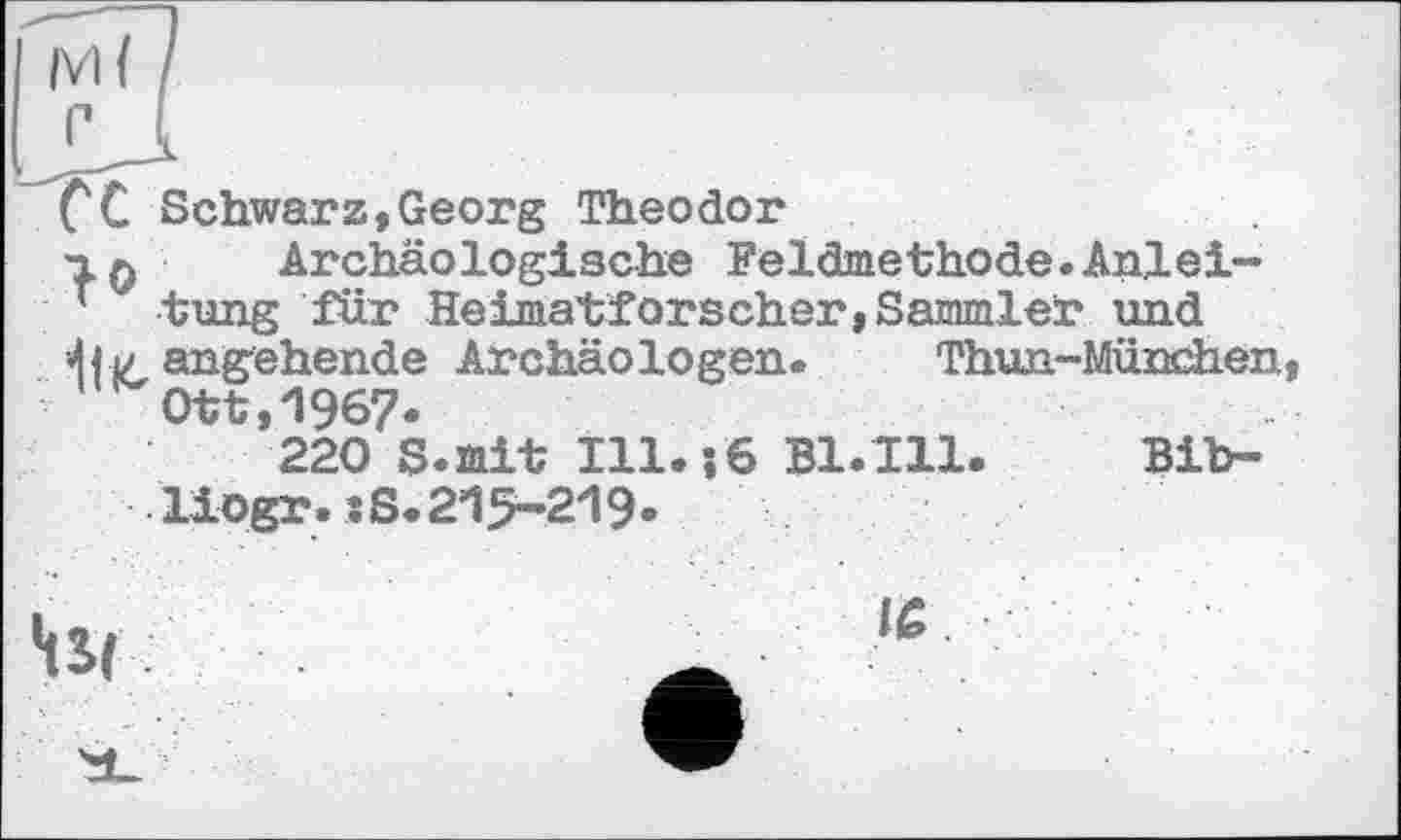 ﻿CC Schwarz,Georg Theodor
•2.Q Archäologische Feldmethode.Anlei-
’ tung für Heimatforscher,Sammler und angehende Archäologen. Thun-München Ott,1967»
220 S.mit I11.J6 B1.I11 •liogr.:S.215-219.
Bib-
•tSf ;
IS